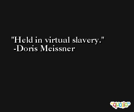 Held in virtual slavery. -Doris Meissner