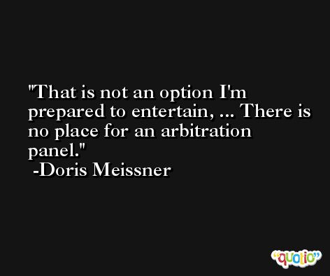 That is not an option I'm prepared to entertain, ... There is no place for an arbitration panel. -Doris Meissner