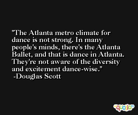 The Atlanta metro climate for dance is not strong. In many people's minds, there's the Atlanta Ballet, and that is dance in Atlanta. They're not aware of the diversity and excitement dance-wise. -Douglas Scott