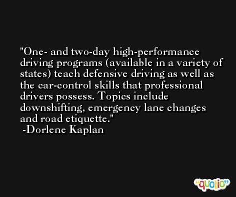 One- and two-day high-performance driving programs (available in a variety of states) teach defensive driving as well as the car-control skills that professional drivers possess. Topics include downshifting, emergency lane changes and road etiquette. -Dorlene Kaplan