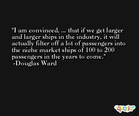 I am convinced, ... that if we get larger and larger ships in the industry, it will actually filter off a lot of passengers into the niche market ships of 100 to 200 passengers in the years to come. -Douglas Ward