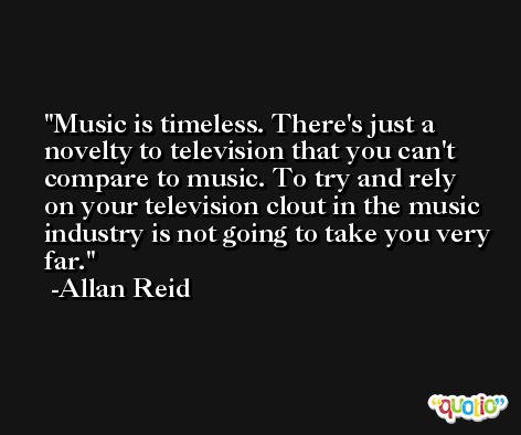 Music is timeless. There's just a novelty to television that you can't compare to music. To try and rely on your television clout in the music industry is not going to take you very far. -Allan Reid