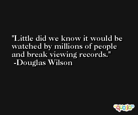 Little did we know it would be watched by millions of people and break viewing records. -Douglas Wilson