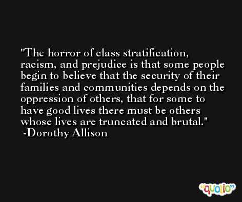 The horror of class stratification, racism, and prejudice is that some people begin to believe that the security of their families and communities depends on the oppression of others, that for some to have good lives there must be others whose lives are truncated and brutal. -Dorothy Allison