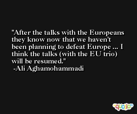 After the talks with the Europeans they know now that we haven't been planning to defeat Europe ... I think the talks (with the EU trio) will be resumed. -Ali Aghamohammadi