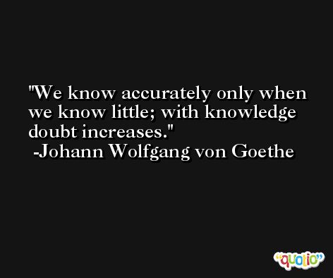 We know accurately only when we know little; with knowledge doubt increases. -Johann Wolfgang von Goethe