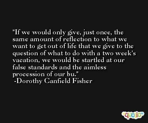 If we would only give, just once, the same amount of reflection to what we want to get out of life that we give to the question of what to do with a two week's vacation, we would be startled at our false standards and the aimless procession of our bu. -Dorothy Canfield Fisher
