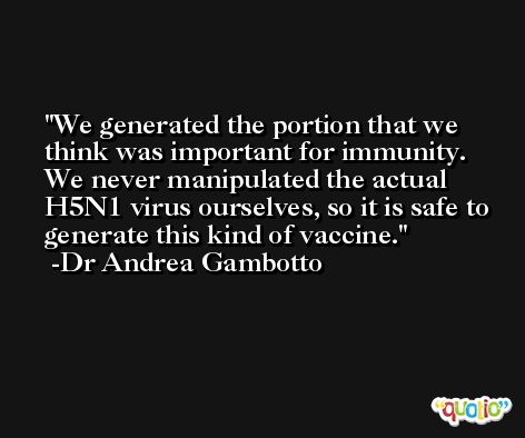 We generated the portion that we think was important for immunity. We never manipulated the actual H5N1 virus ourselves, so it is safe to generate this kind of vaccine. -Dr Andrea Gambotto