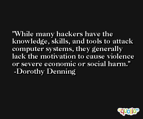 While many hackers have the knowledge, skills, and tools to attack computer systems, they generally lack the motivation to cause violence or severe economic or social harm. -Dorothy Denning