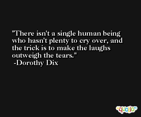 There isn't a single human being who hasn't plenty to cry over, and the trick is to make the laughs outweigh the tears. -Dorothy Dix