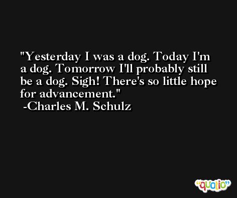 Yesterday I was a dog. Today I'm a dog. Tomorrow I'll probably still be a dog. Sigh! There's so little hope for advancement. -Charles M. Schulz