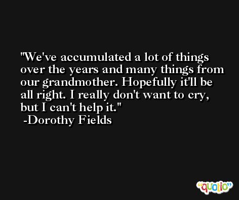 We've accumulated a lot of things over the years and many things from our grandmother. Hopefully it'll be all right. I really don't want to cry, but I can't help it. -Dorothy Fields