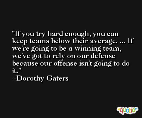 If you try hard enough, you can keep teams below their average. ... If we're going to be a winning team, we've got to rely on our defense because our offense isn't going to do it. -Dorothy Gaters