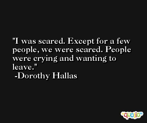 I was scared. Except for a few people, we were scared. People were crying and wanting to leave. -Dorothy Hallas