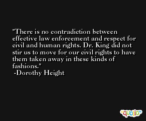 There is no contradiction between effective law enforcement and respect for civil and human rights. Dr. King did not stir us to move for our civil rights to have them taken away in these kinds of fashions. -Dorothy Height
