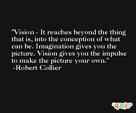 Vision - It reaches beyond the thing that is, into the conception of what can be. Imagination gives you the picture. Vision gives you the impulse to make the picture your own. -Robert Collier