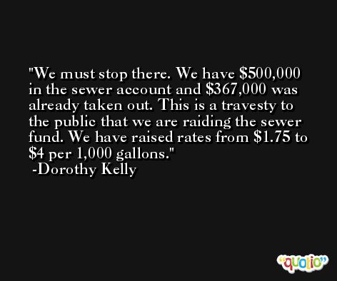 We must stop there. We have $500,000 in the sewer account and $367,000 was already taken out. This is a travesty to the public that we are raiding the sewer fund. We have raised rates from $1.75 to $4 per 1,000 gallons. -Dorothy Kelly