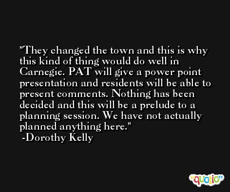 They changed the town and this is why this kind of thing would do well in Carnegie. PAT will give a power point presentation and residents will be able to present comments. Nothing has been decided and this will be a prelude to a planning session. We have not actually planned anything here. -Dorothy Kelly