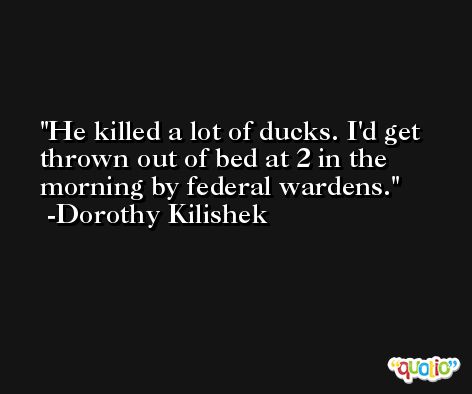 He killed a lot of ducks. I'd get thrown out of bed at 2 in the morning by federal wardens. -Dorothy Kilishek