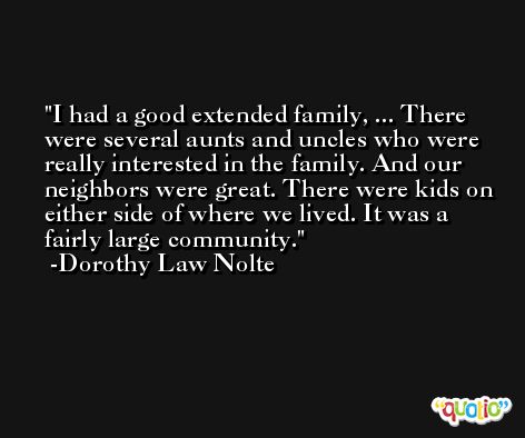 I had a good extended family, ... There were several aunts and uncles who were really interested in the family. And our neighbors were great. There were kids on either side of where we lived. It was a fairly large community. -Dorothy Law Nolte