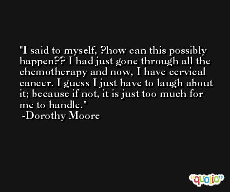 I said to myself, ?how can this possibly happen?? I had just gone through all the chemotherapy and now, I have cervical cancer. I guess I just have to laugh about it; because if not, it is just too much for me to handle. -Dorothy Moore
