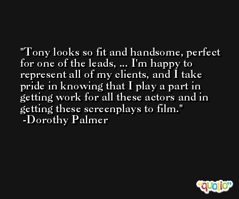 Tony looks so fit and handsome, perfect for one of the leads, ... I'm happy to represent all of my clients, and I take pride in knowing that I play a part in getting work for all these actors and in getting these screenplays to film. -Dorothy Palmer