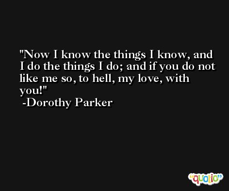 Now I know the things I know, and I do the things I do; and if you do not like me so, to hell, my love, with you! -Dorothy Parker