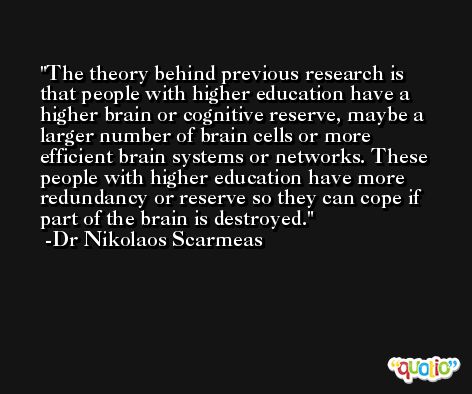 The theory behind previous research is that people with higher education have a higher brain or cognitive reserve, maybe a larger number of brain cells or more efficient brain systems or networks. These people with higher education have more redundancy or reserve so they can cope if part of the brain is destroyed. -Dr Nikolaos Scarmeas