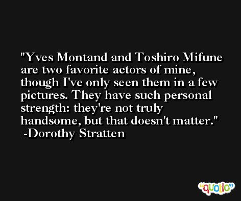 Yves Montand and Toshiro Mifune are two favorite actors of mine, though I've only seen them in a few pictures. They have such personal strength: they're not truly handsome, but that doesn't matter. -Dorothy Stratten