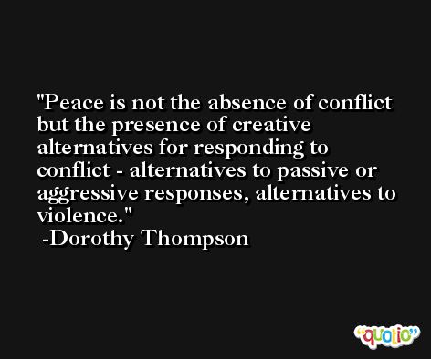 Peace is not the absence of conflict but the presence of creative alternatives for responding to conflict - alternatives to passive or aggressive responses, alternatives to violence. -Dorothy Thompson