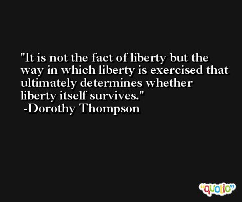 It is not the fact of liberty but the way in which liberty is exercised that ultimately determines whether liberty itself survives. -Dorothy Thompson