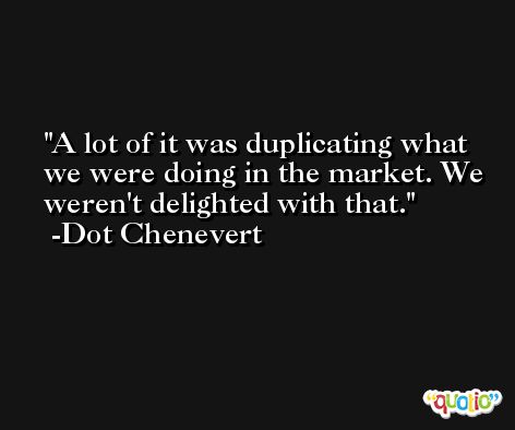 A lot of it was duplicating what we were doing in the market. We weren't delighted with that. -Dot Chenevert