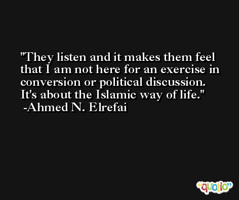 They listen and it makes them feel that I am not here for an exercise in conversion or political discussion. It's about the Islamic way of life. -Ahmed N. Elrefai