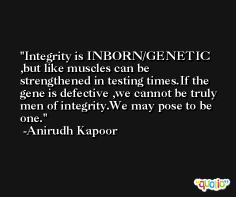 Integrity is INBORN/GENETIC ,but like muscles can be strengthened in testing times.If the gene is defective ,we cannot be truly men of integrity.We may pose to be one. -Anirudh Kapoor