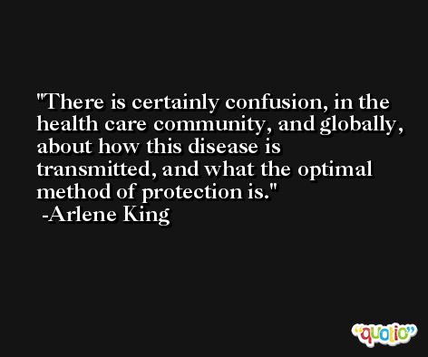 There is certainly confusion, in the health care community, and globally, about how this disease is transmitted, and what the optimal method of protection is. -Arlene King