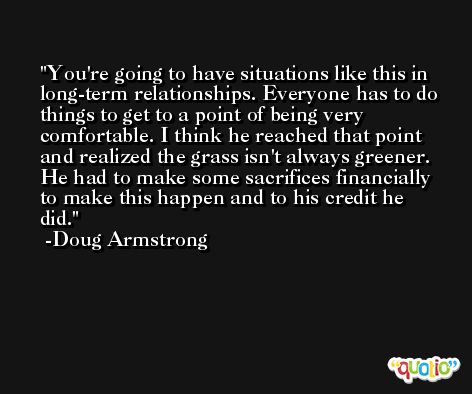 You're going to have situations like this in long-term relationships. Everyone has to do things to get to a point of being very comfortable. I think he reached that point and realized the grass isn't always greener. He had to make some sacrifices financially to make this happen and to his credit he did. -Doug Armstrong