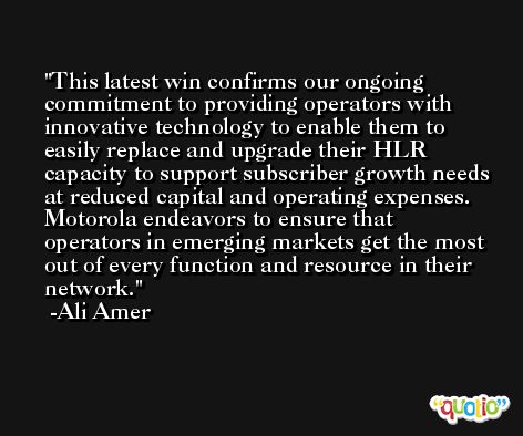 This latest win confirms our ongoing commitment to providing operators with innovative technology to enable them to easily replace and upgrade their HLR capacity to support subscriber growth needs at reduced capital and operating expenses. Motorola endeavors to ensure that operators in emerging markets get the most out of every function and resource in their network. -Ali Amer