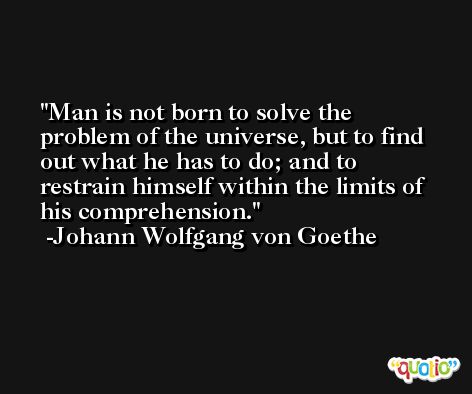 Man is not born to solve the problem of the universe, but to find out what he has to do; and to restrain himself within the limits of his comprehension. -Johann Wolfgang von Goethe