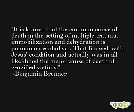 It is known that the common cause of death in the setting of multiple trauma, immobilization and dehydration is pulmonary embolism. That fits well with Jesus' condition and actually was in all likelihood the major cause of death of crucified victims. -Benjamin Brenner