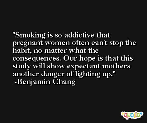 Smoking is so addictive that pregnant women often can't stop the habit, no matter what the consequences. Our hope is that this study will show expectant mothers another danger of lighting up. -Benjamin Chang