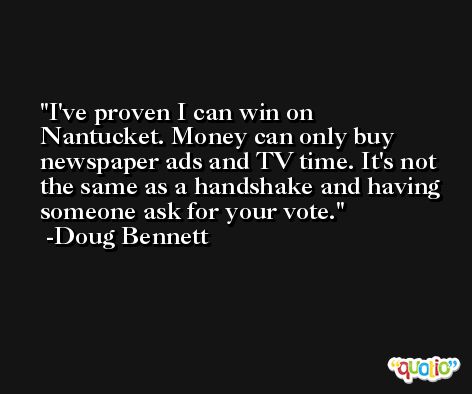 I've proven I can win on Nantucket. Money can only buy newspaper ads and TV time. It's not the same as a handshake and having someone ask for your vote. -Doug Bennett