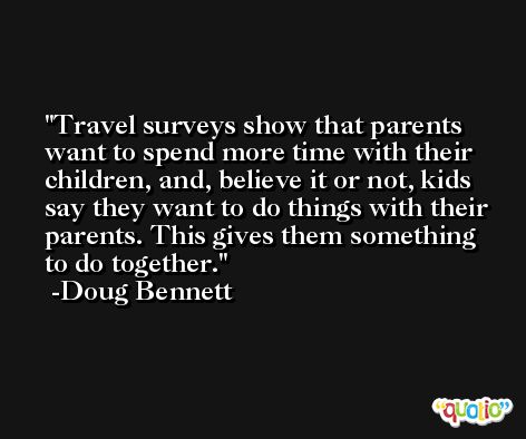 Travel surveys show that parents want to spend more time with their children, and, believe it or not, kids say they want to do things with their parents. This gives them something to do together. -Doug Bennett