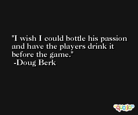 I wish I could bottle his passion and have the players drink it before the game. -Doug Berk