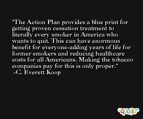 The Action Plan provides a blue print for getting proven cessation treatment to literally every smoker in America who wants to quit. This can have enormous benefit for everyone-adding years of life for former smokers and reducing healthcare costs for all Americans. Making the tobacco companies pay for this is only proper. -C. Everett Koop