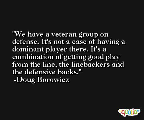 We have a veteran group on defense. It's not a case of having a dominant player there. It's a combination of getting good play from the line, the linebackers and the defensive backs. -Doug Borowicz