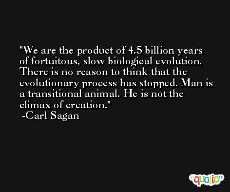 We are the product of 4.5 billion years of fortuitous, slow biological evolution. There is no reason to think that the evolutionary process has stopped. Man is a transitional animal. He is not the climax of creation. -Carl Sagan