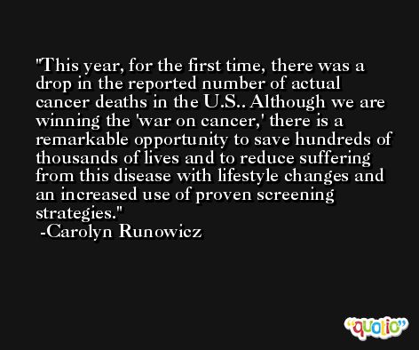 This year, for the first time, there was a drop in the reported number of actual cancer deaths in the U.S.. Although we are winning the 'war on cancer,' there is a remarkable opportunity to save hundreds of thousands of lives and to reduce suffering from this disease with lifestyle changes and an increased use of proven screening strategies. -Carolyn Runowicz