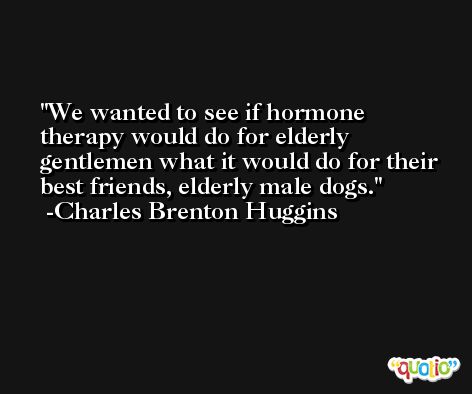 We wanted to see if hormone therapy would do for elderly gentlemen what it would do for their best friends, elderly male dogs. -Charles Brenton Huggins