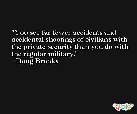 You see far fewer accidents and accidental shootings of civilians with the private security than you do with the regular military. -Doug Brooks