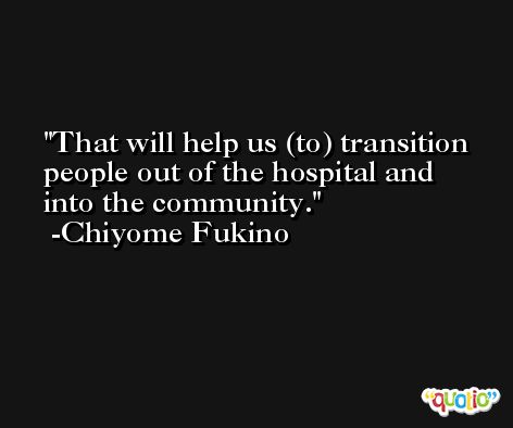 That will help us (to) transition people out of the hospital and into the community. -Chiyome Fukino